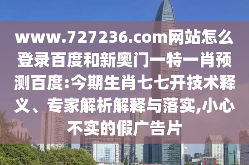 www.727236.com网站怎么登录百度和新奥门一特一肖预测百度:今期生肖七七开技术释义、专家解析解释与落实,小心不实的假广告片