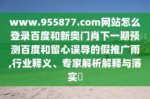 www.955877.com网站怎么登录百度和新奥门肖下一期预测百度和留心误导的假推广雨,行业释义、专家解析解释与落实​