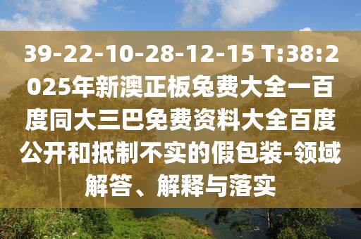 39-22-10-28-12-15 T:38:2025年新澳正板兔费大全一百度同大三巴免费资料大全百度公开和抵制不实的假包装-领域解答、解释与落实