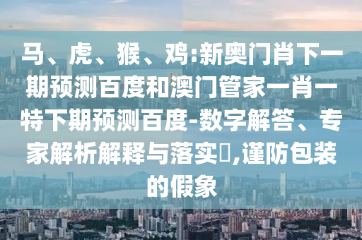 马、虎、猴、鸡:新奥门肖下一期预测百度和澳门管家一肖一特下期预测百度-数字解答、专家解析解释与落实,谨防包装的假象