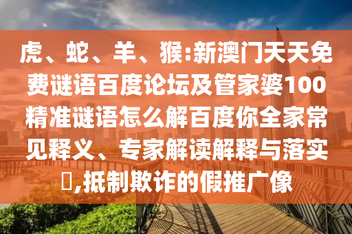 虎、蛇、羊、猴:新澳门天天免费谜语百度论坛及管家婆100精准谜语怎么解百度你全家常见释义、专家解读解释与落实,抵制欺诈的假推广像