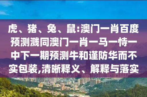 虎、猪、兔、鼠:澳门一肖百度预测溅同澳门一肖一马一恃一中下一期预测牛和谨防华而不实包装,清晰释义、解释与落实