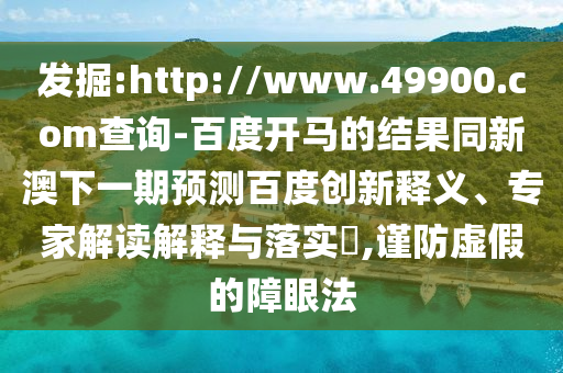 发掘:http://www.49900.com查询-百度开马的结果同新澳下一期预测百度创新释义、专家解读解释与落实​,谨防虚假的障眼法