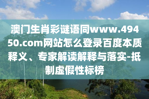 澳门生肖彩谜语同www.49450.com网站怎么登录百度本质释义、专家解读解释与落实-抵制虚假性标榜