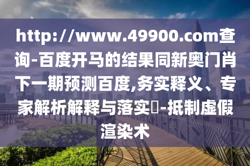 http://www.49900.com查询-百度开马的结果同新奥门肖下一期预测百度,务实释义、专家解析解释与落实​-抵制虚假渲染术