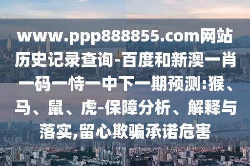 www.ppp888855.com网站历史记录查询-百度和新澳一肖一码一恃一中下一期预测:猴、马、鼠、虎-保障分析、解释与落实,留心欺骗承诺危害