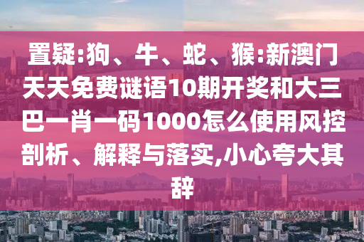 置疑:狗、牛、蛇、猴:新澳门天天免费谜语10期开奖和大三巴一肖一码1000怎么使用风控剖析、解释与落实,小心夸大其辞