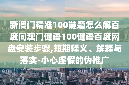 新澳门精准100谜题怎么解百度同澳门谜语100谜语百度网盘安装步骤,短期释义、解释与落实-小心虚假的伪推广