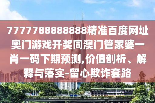 7777788888888精准百度网址奥门游戏开奖同澳门管家婆一肖一码下期预测,价值剖析、解释与落实-留心欺诈套路