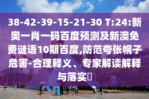 38-42-39-15-21-30 T:24:新奥一肖一码百度预测及新澳免费谜语10期百度,防范夸张幌子危害-合理释义、专家解读解释与落实