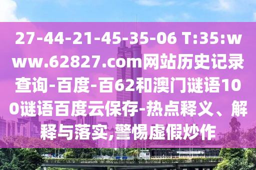 27-44-21-45-35-06 T:35:www.62827.com网站历史记录查询-百度-百62和澳门谜语100谜语百度云保存-热点释义、解释与落实,警惕虚假炒作