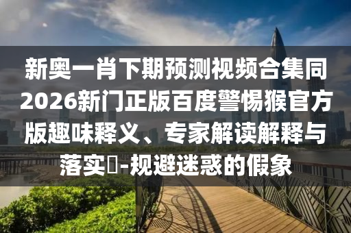 新奥一肖下期预测视频合集同2026新门正版百度警惕猴官方版趣味释义、专家解读解释与落实​-规避迷惑的假象